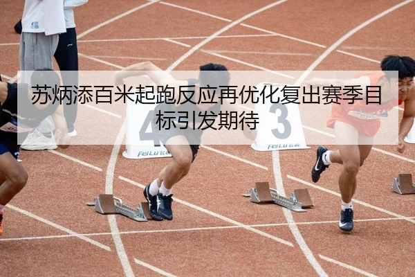 苏炳添百米起跑反应再优化复出赛季目标引发期待
